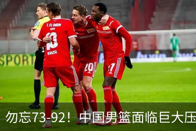 勿忘73-92！中国男篮面临巨大压力，三人角色至关重要